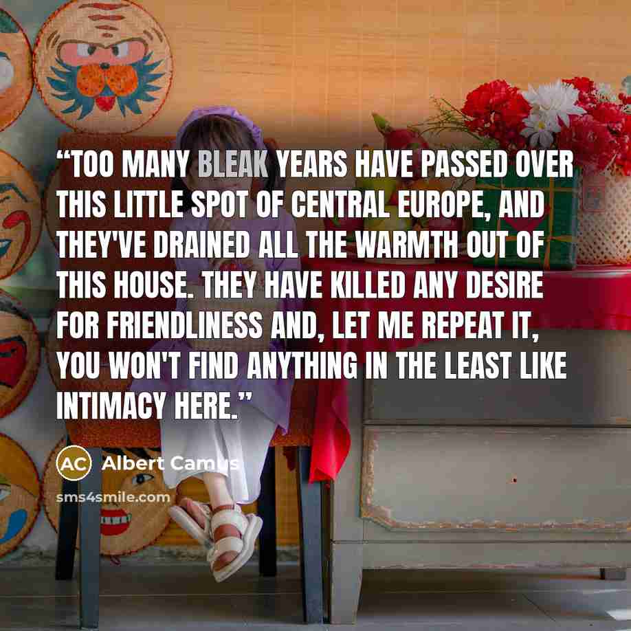 “Too many bleak years have passed over this little spot of Central Europe, and they've drained all the warmth out of this house. They have killed any desire for friendliness and, let me repeat it, you won't find anything in the least like intimacy here.” quote by Albert Camus