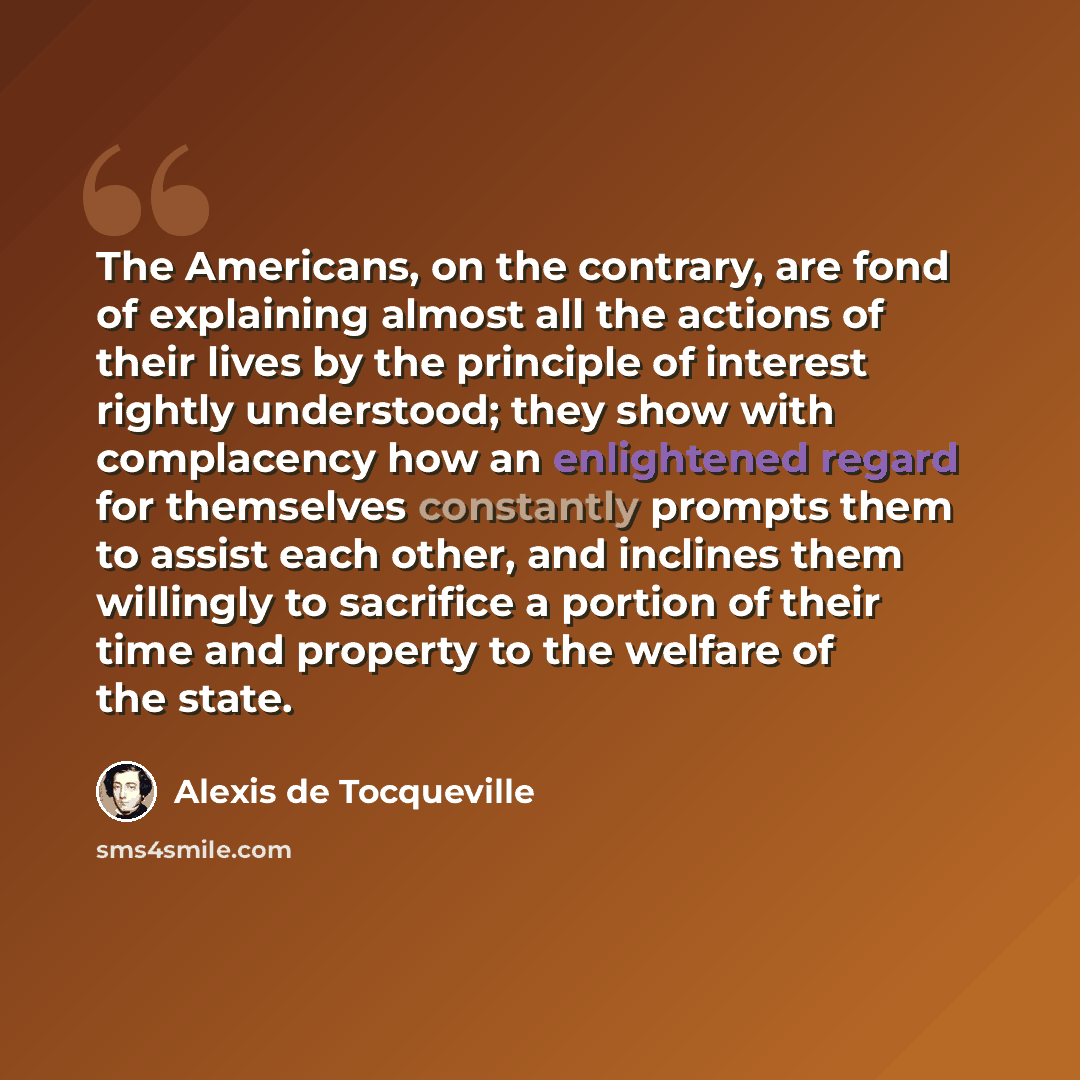“The Americans, on the contrary, are fond of explaining almost all the actions of their lives by the principle of interest rightly understood; they show with complacency how an enlightened regard for themselves constantly prompts them to assist each other, and inclines them willingly to sacrifice a…” quote by Alexis de Tocqueville