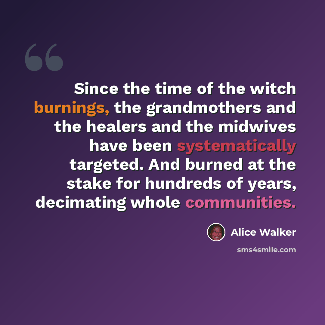 “Since the time of the witch burnings, the grandmothers and the healers and the midwives have been systematically targeted. And burned at the stake for hundreds of years, decimating whole communities.” quote by Alice Walker