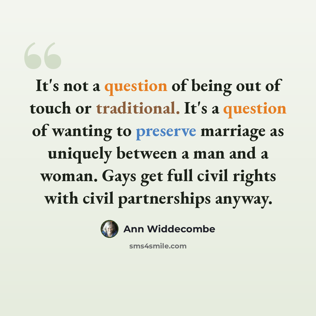 “It's not a question of being out of touch or traditional. It's a question of wanting to preserve marriage as uniquely between a man and a woman. Gays get full civil rights with civil partnerships anyway.” quote by Ann Widdecombe