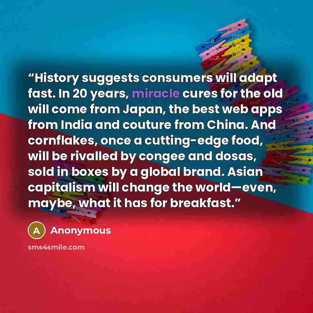 “History suggests consumers will adapt fast. In 20 years, miracle cures for the old will come from Japan, the best web apps from India and couture from China. And cornflakes, once a cutting-edge food, will be rivalled by congee and dosas, sold in boxes by a global brand. Asian capitalism will…” quote by Anonymous