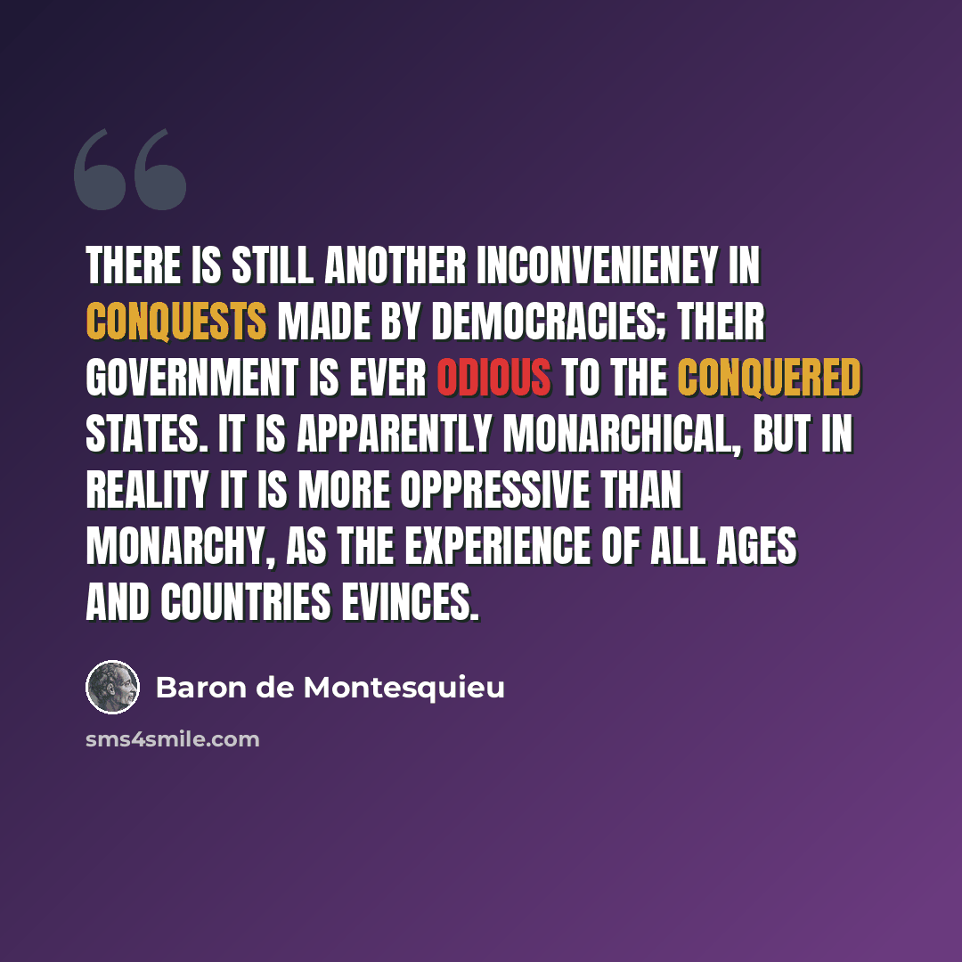 “There is still another inconvenieney in conquests made by democracies; their government is ever odious to the conquered states. It is apparently monarchical, but in reality it is more oppressive than monarchy, as the experience of all ages and countries evinces.” quote by Baron de Montesquieu