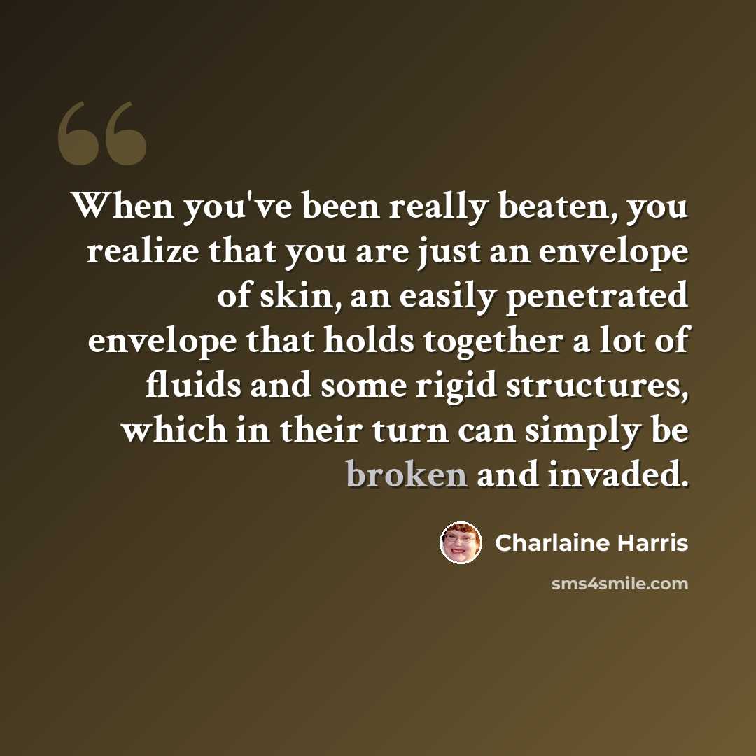 “When you've been really beaten, you realize that you are just an envelope of skin, an easily penetrated envelope that holds together a lot of fluids and some rigid structures, which in their turn can simply be broken and invaded.” quote by Charlaine Harris