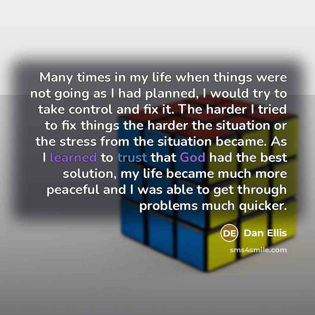 “Many times in my life when things were not going as I had planned, I would try to take control and fix it. The harder I tried to fix things the harder the situation or the stress from the situation became. As I learned to trust that God had the best solution, my life became much more peaceful and…” quote by Dan Ellis