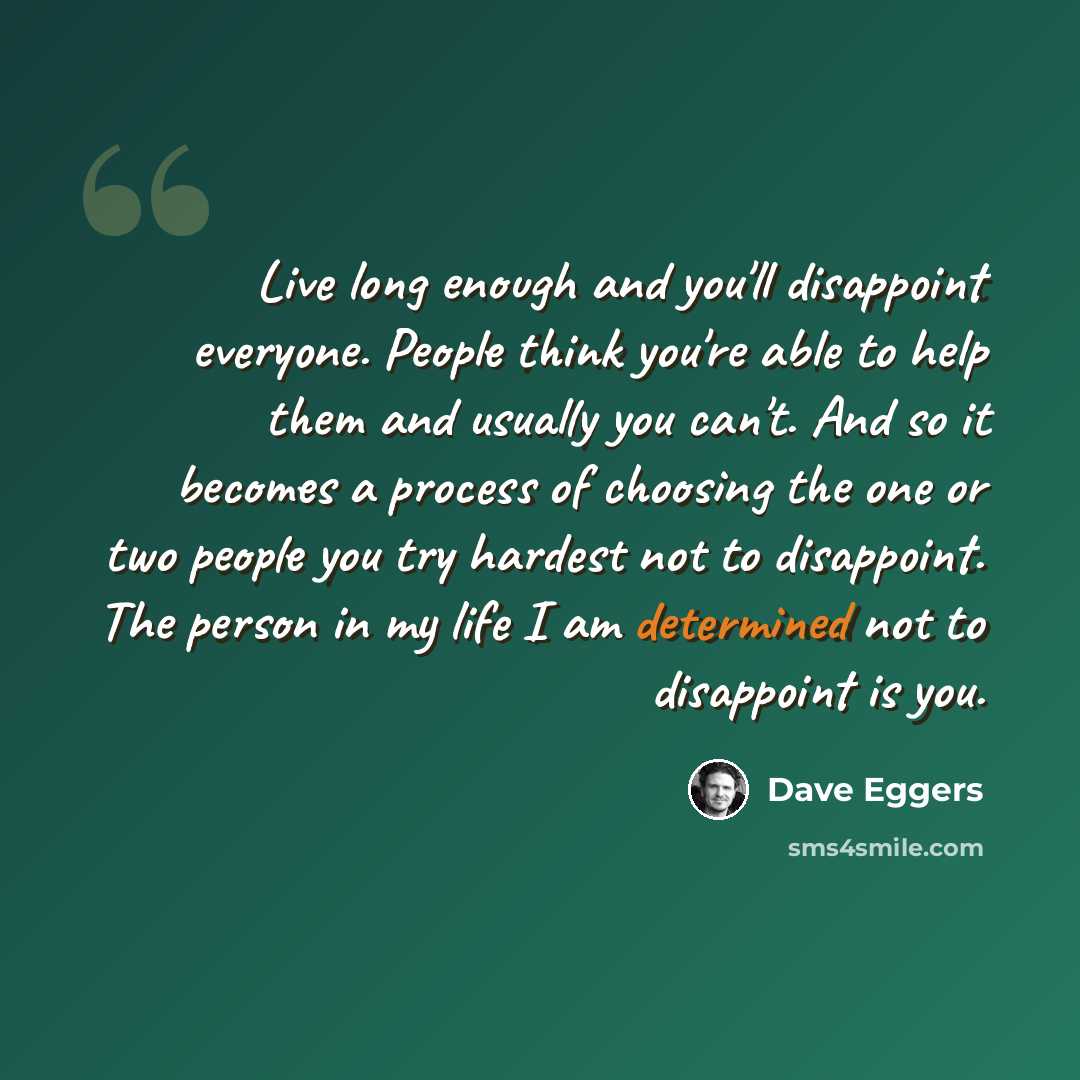 “Live long enough and you'll disappoint everyone. People think you're able to help them and usually you can't. And so it becomes a process of choosing the one or two people you try hardest not to disappoint. The person in my life I am determined not to disappoint is you.” quote by Dave Eggers