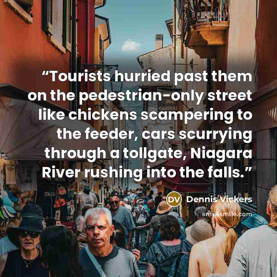 “Tourists hurried past them on the pedestrian-only street like chickens scampering to the feeder, cars scurrying through a tollgate, Niagara River rushing into the falls.” quote by Dennis Vickers