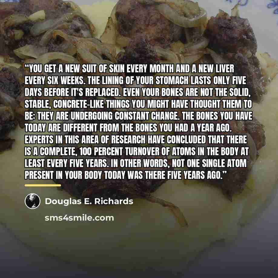 “You get a new suit of skin every month and a new liver every six weeks. The lining of your stomach lasts only five days before it's replaced. Even your bones are not the solid, stable, concrete-like things you might have thought them to be: They are undergoing constant change. The bones you have…” quote by Douglas E. Richards