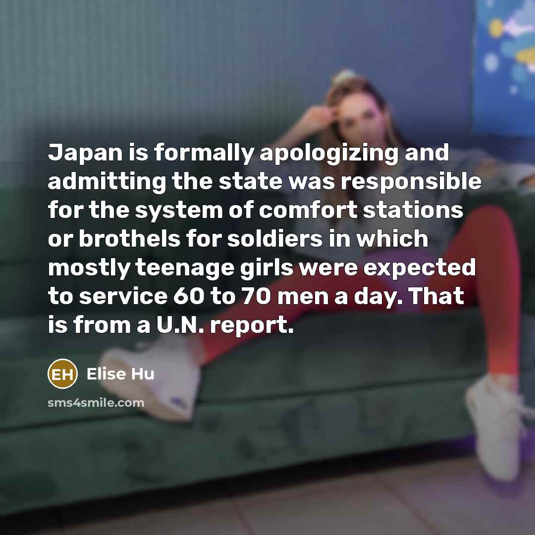 “Japan is formally apologizing and admitting the state was responsible for the system of comfort stations or brothels for soldiers in which mostly teenage girls were expected to service 60 to 70 men a day. That is from a U.N. report.” quote by Elise Hu