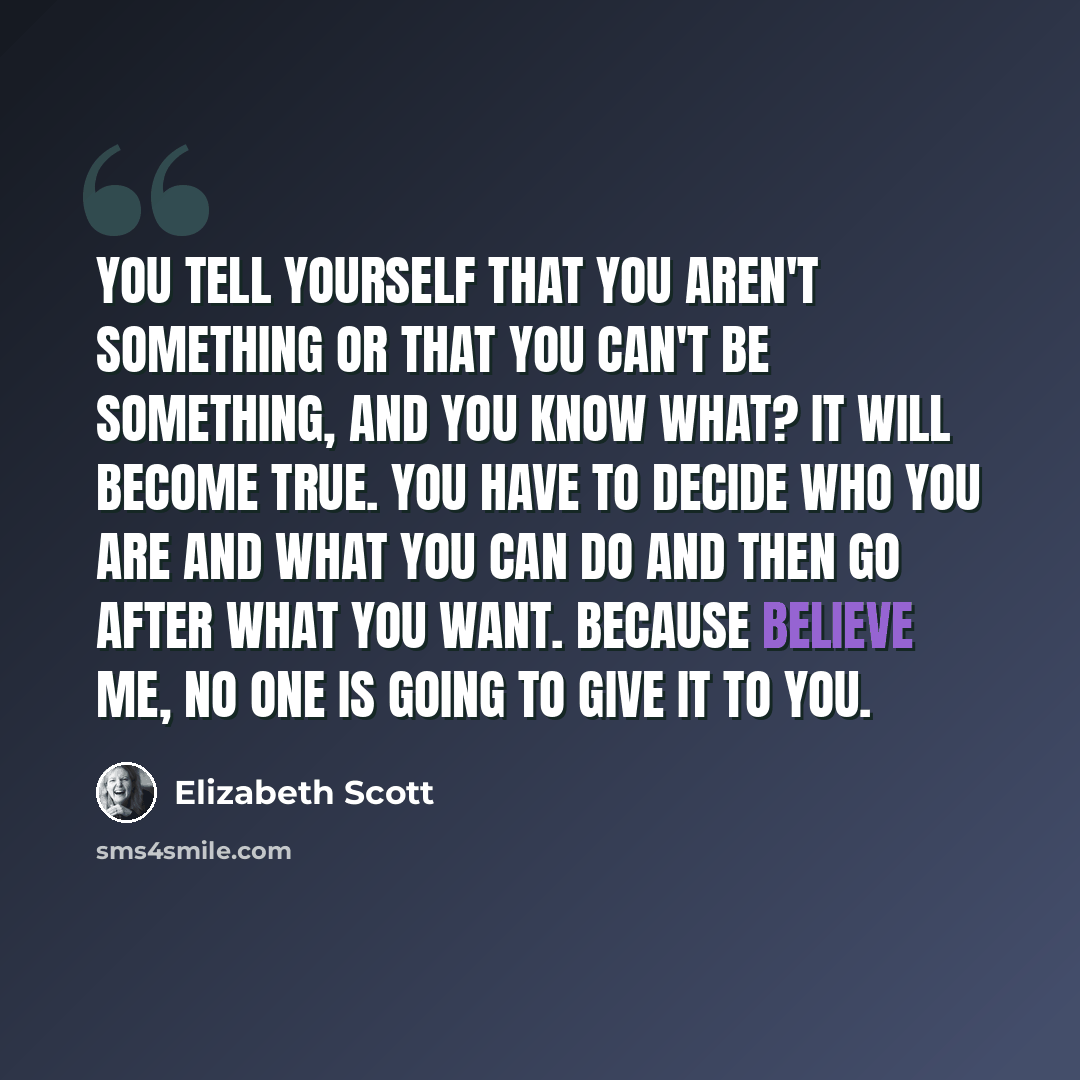 “You tell yourself that you aren't something or that you can't be something, and you know what? It will become true. You have to decide who you are and what you can do and then go after what you want. Because believe me, no one is going to give it to you.” quote by Elizabeth Scott