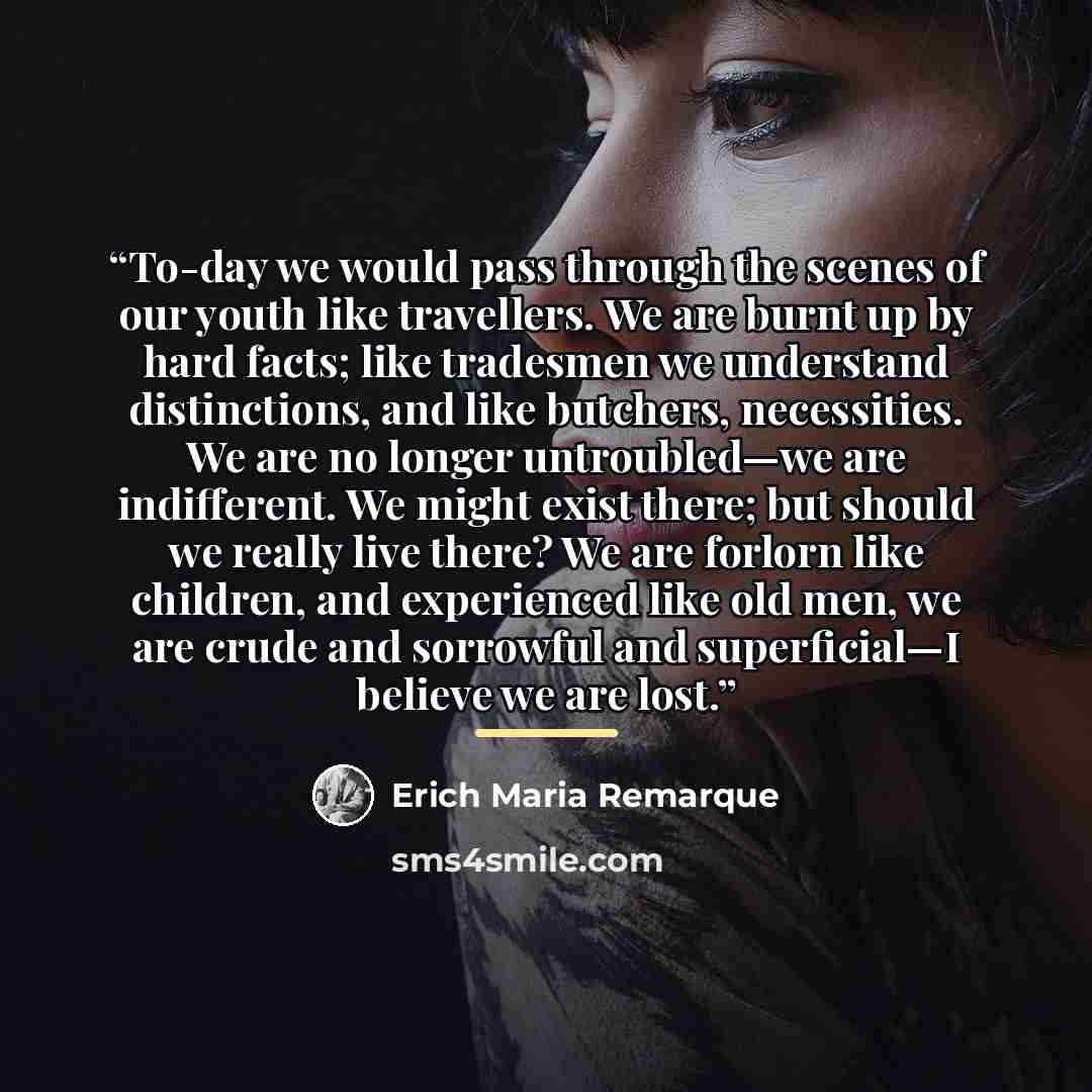 “To-day we would pass through the scenes of our youth like travellers. We are burnt up by hard facts; like tradesmen we understand distinctions, and like butchers, necessities. We are no longer untroubled—we are indifferent. We might exist there; but should we really live there? We are forlorn like…” quote by Erich Maria Remarque