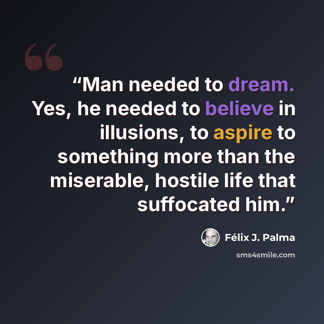 “Man needed to dream. Yes, he needed to believe in illusions, to aspire to something more than the miserable, hostile life that suffocated him.” quote by Félix J. Palma