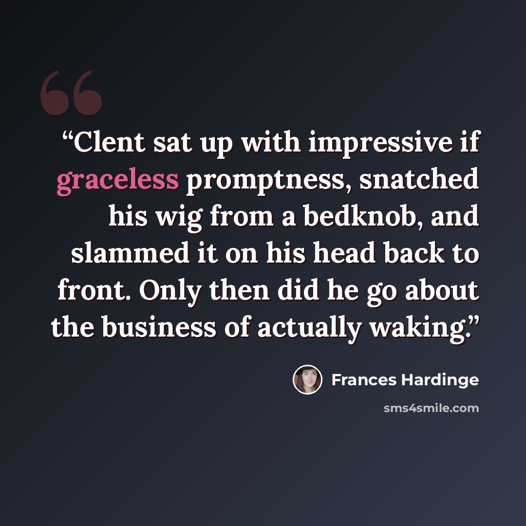 “Clent sat up with impressive if graceless promptness, snatched his wig from a bedknob, and slammed it on his head back to front. Only then did he go about the business of actually waking.” quote by Frances Hardinge