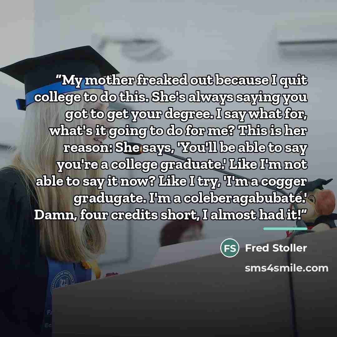 “My mother freaked out because I quit college to do this. She's always saying you got to get your degree. I say what for, what's it going to do for me? This is her reason: She says, 'You'll be able to say you're a college graduate.' Like I'm not able to say it now? Like I try, 'I'm a cogger…” quote by Fred Stoller