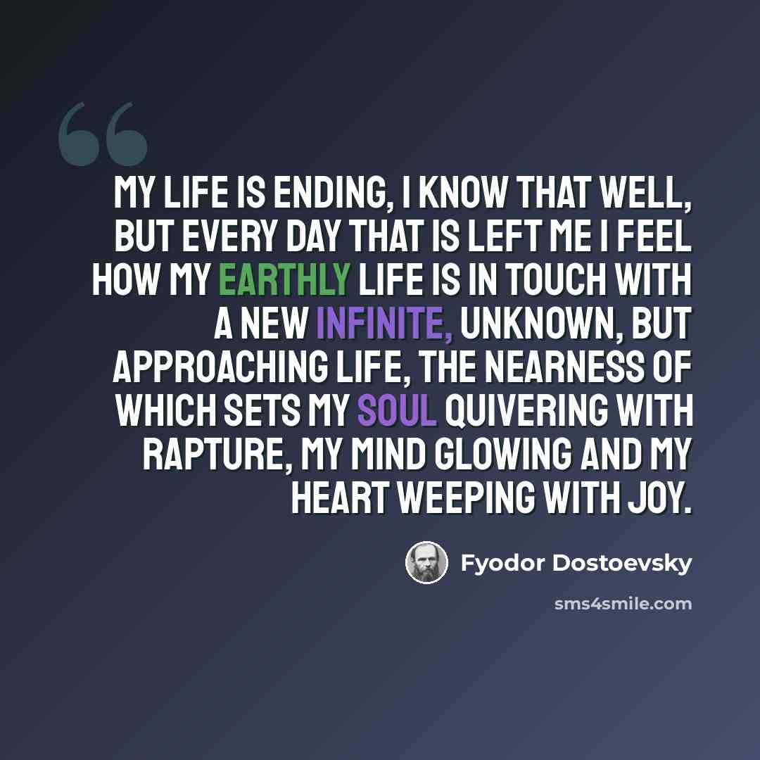 “My life is ending, I know that well, but every day that is left me I feel how my earthly life is in touch with a new infinite, unknown, but approaching life, the nearness of which sets my soul quivering with rapture, my mind glowing and my heart weeping with joy.” quote by Fyodor Dostoevsky