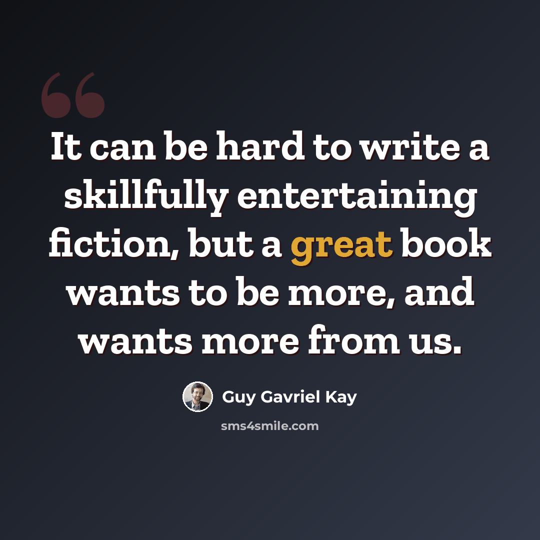 “It can be hard to write a skillfully entertaining fiction, but a great book wants to be more, and wants more from us.” quote by Guy Gavriel Kay