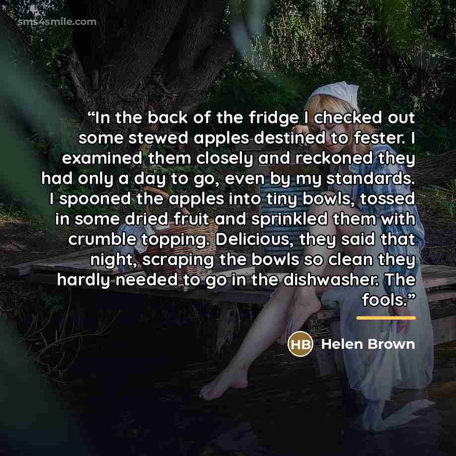 “In the back of the fridge I checked out some stewed apples destined to fester. I examined them closely and reckoned they had only a day to go, even by my standards. I spooned the apples into tiny bowls, tossed in some dried fruit and sprinkled them with crumble topping. Delicious, they said that…” quote by Helen Brown