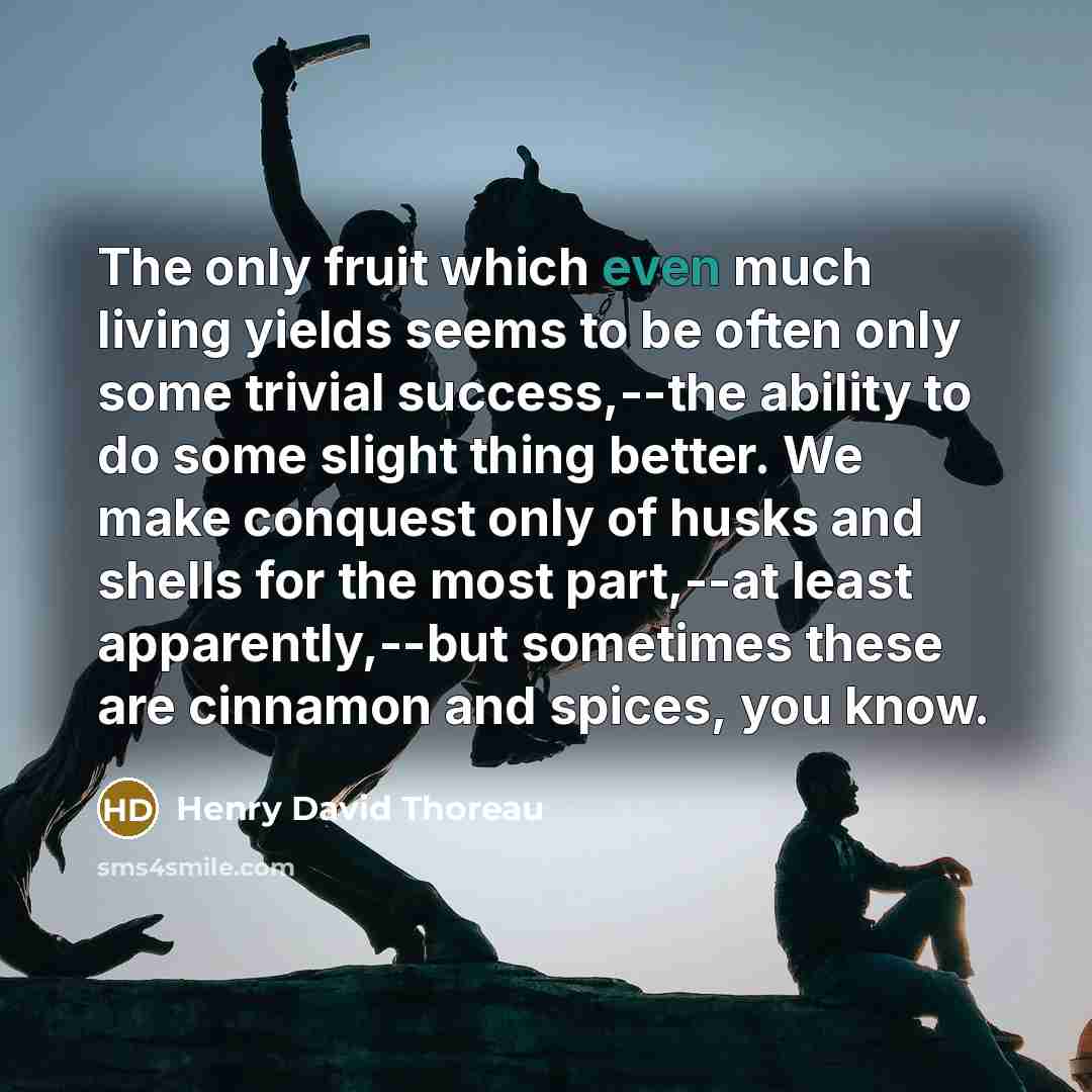 “The only fruit which even much living yields seems to be often only some trivial success,--the ability to do some slight thing better. We make conquest only of husks and shells for the most part,--at least apparently,--but sometimes these are cinnamon and spices, you know.” quote by Henry David Thoreau