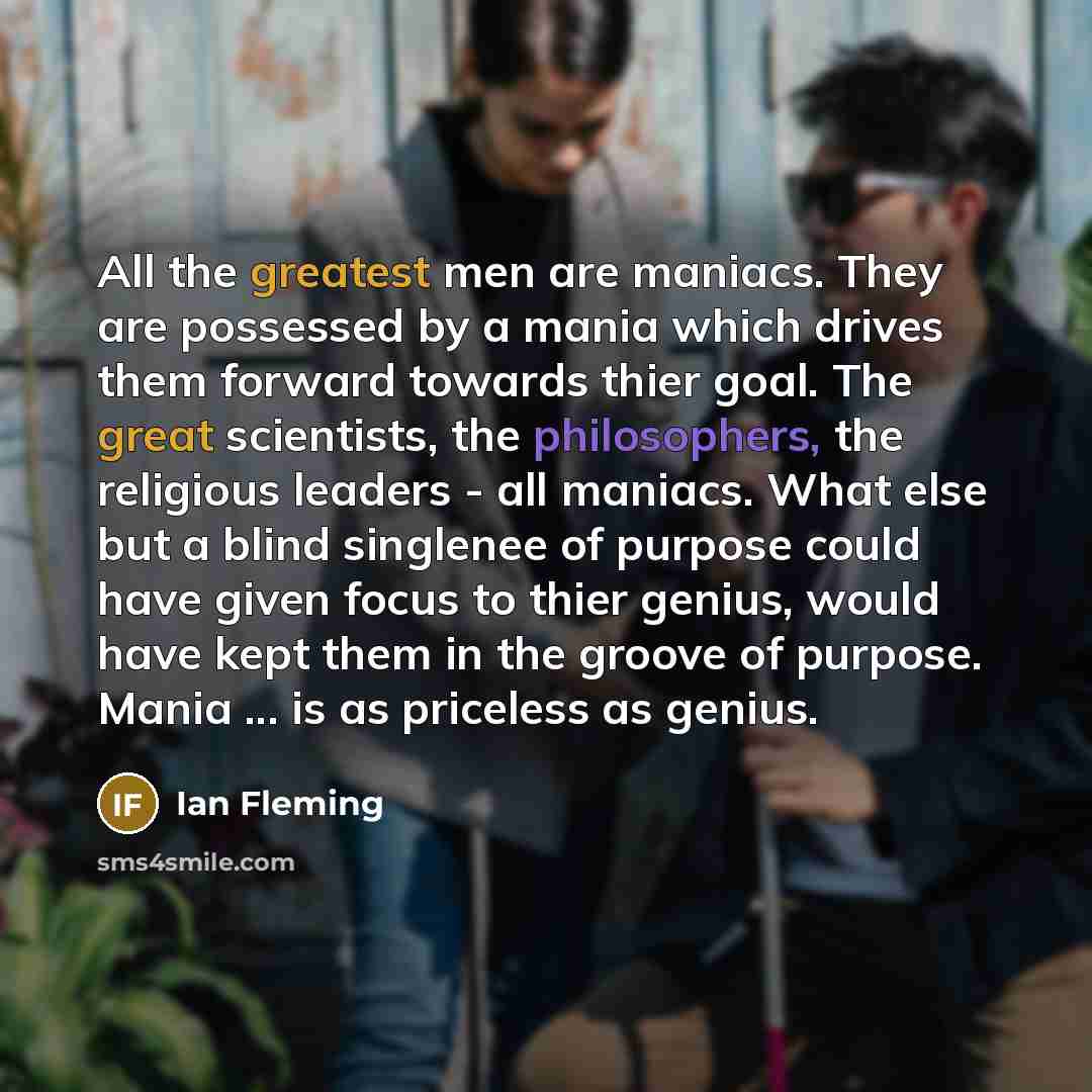“All the greatest men are maniacs. They are possessed by a mania which drives them forward towards thier goal. The great scientists, the philosophers, the religious leaders - all maniacs. What else but a blind singlenee of purpose could have given focus to thier genius, would have kept them in the…” quote by Ian Fleming