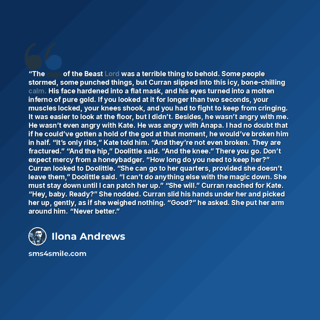 “The rage of the Beast Lord was a terrible thing to behold. Some people stormed, some punched things, but Curran slipped into this icy, bone-chilling calm. His face hardened into a flat mask, and his eyes turned into a molten inferno of pure gold. If you looked at it for longer than two seconds…” quote by Ilona Andrews