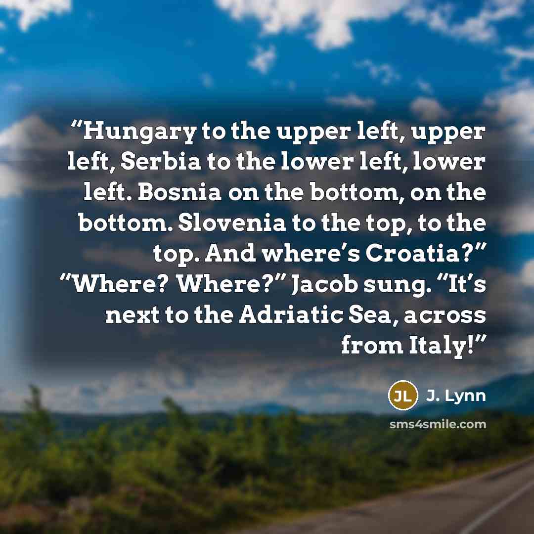 “Hungary to the upper left, upper left, Serbia to the lower left, lower left. Bosnia on the bottom, on the bottom. Slovenia to the top, to the top. And where’s Croatia?” “Where? Where?” Jacob sung. “It’s next to the Adriatic Sea, across from Italy!” quote by J. Lynn