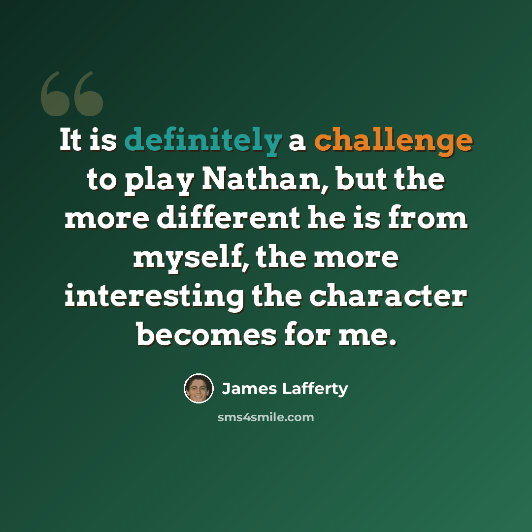 “It is definitely a challenge to play Nathan, but the more different he is from myself, the more interesting the character becomes for me.” quote by James Lafferty