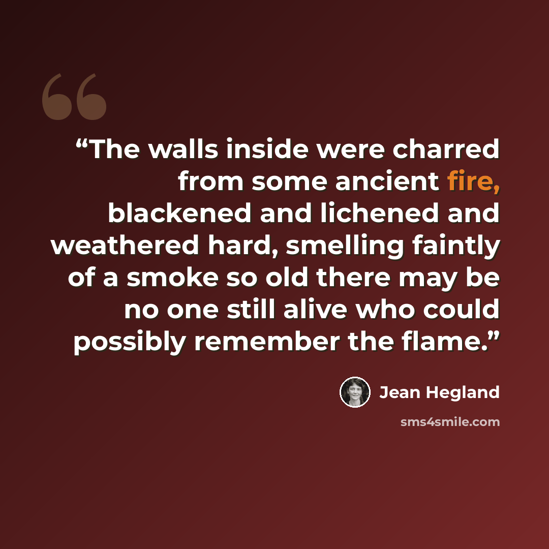 “The walls inside were charred from some ancient fire, blackened and lichened and weathered hard, smelling faintly of a smoke so old there may be no one still alive who could possibly remember the flame.” quote by Jean Hegland