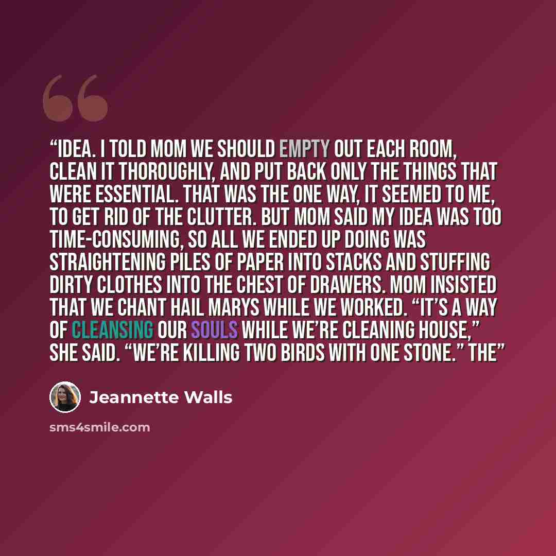 “idea. I told Mom we should empty out each room, clean it thoroughly, and put back only the things that were essential. That was the one way, it seemed to me, to get rid of the clutter. But Mom said my idea was too time-consuming, so all we ended up doing was straightening piles of paper into…” quote by Jeannette Walls