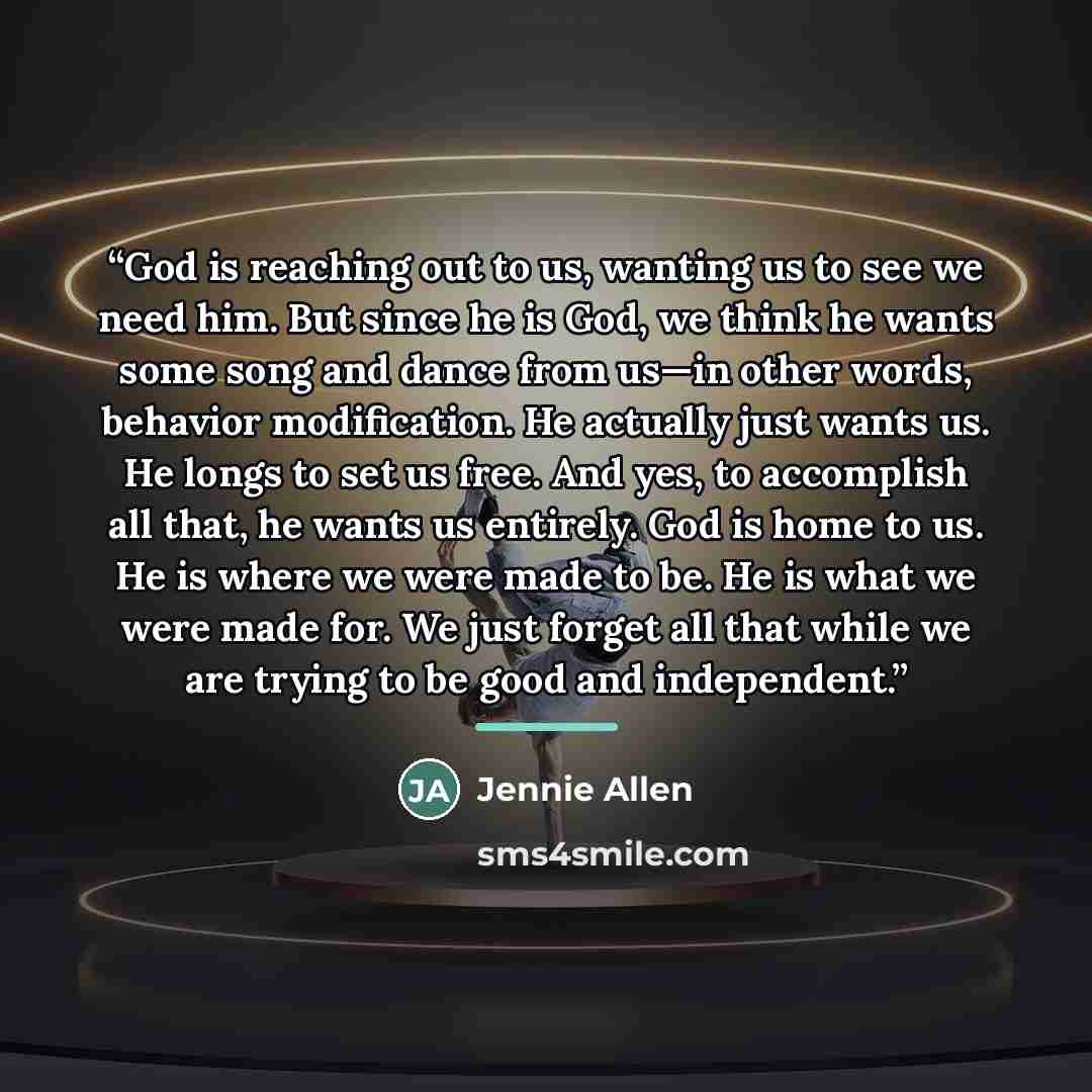 “God is reaching out to us, wanting us to see we need him. But since he is God, we think he wants some song and dance from us—in other words, behavior modification. He actually just wants us. He longs to set us free. And yes, to accomplish all that, he wants us entirely. God is home to us. He is…” quote by Jennie Allen