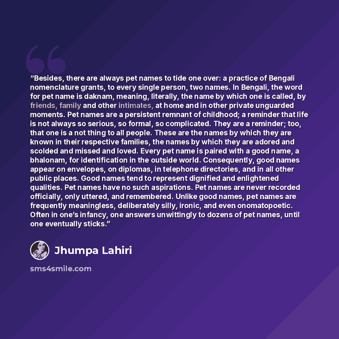 “Besides, there are always pet names to tide one over: a practice of Bengali nomenclature grants, to every single person, two names. In Bengali, the word for pet name is daknam, meaning, literally, the name by which one is called, by friends, family and other intimates, at home and in other private…” quote by Jhumpa Lahiri