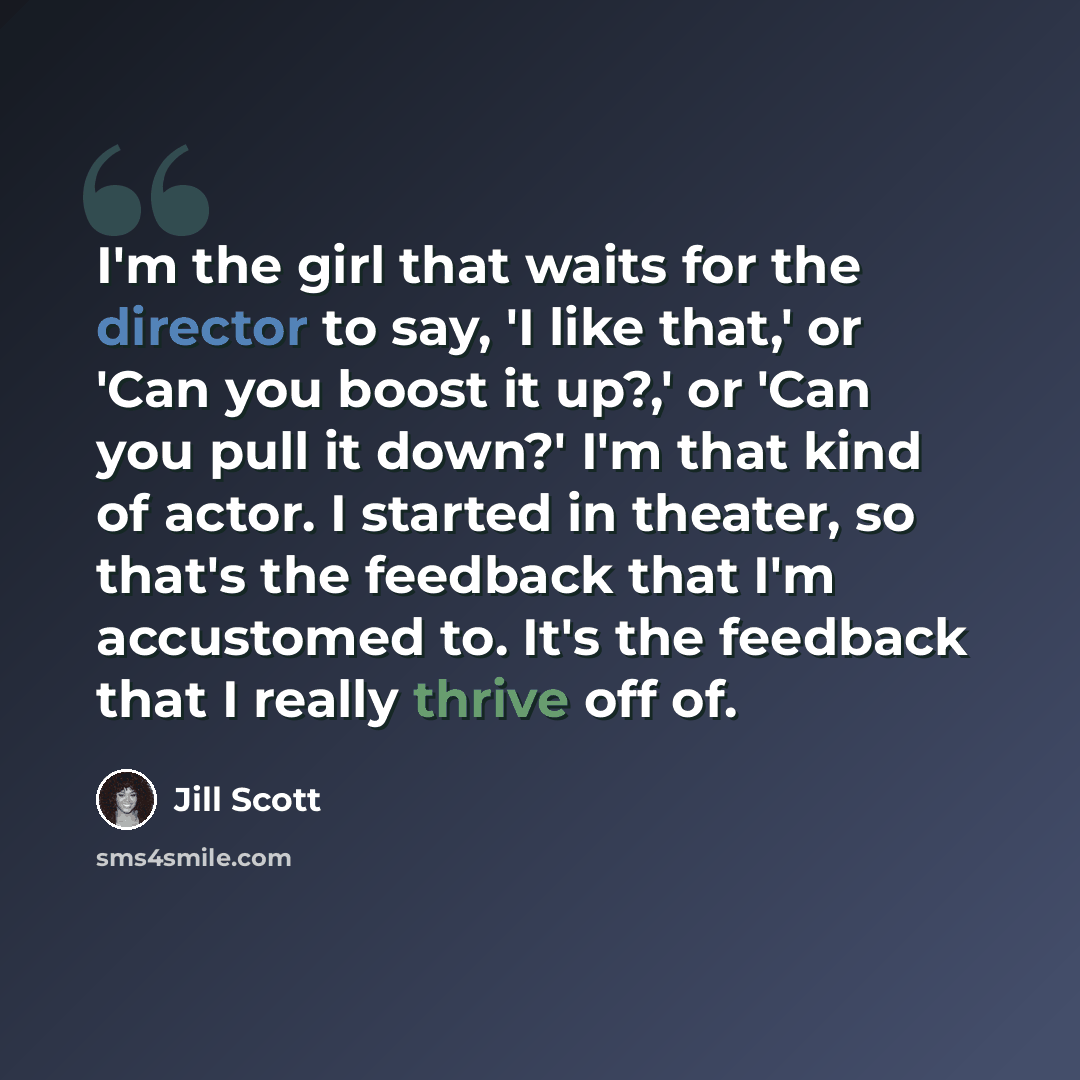 “I'm the girl that waits for the director to say, 'I like that,' or 'Can you boost it up?,' or 'Can you pull it down?' I'm that kind of actor. I started in theater, so that's the feedback that I'm accustomed to. It's the feedback that I really thrive off of.” quote by Jill Scott
