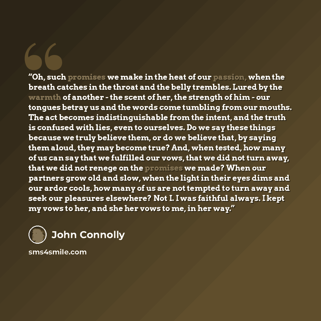 “Oh, such promises we make in the heat of our passion, when the breath catches in the throat and the belly trembles. Lured by the warmth of another - the scent of her, the strength of him - our tongues betray us and the words come tumbling from our mouths. The act becomes indistinguishable from the…” quote by John Connolly