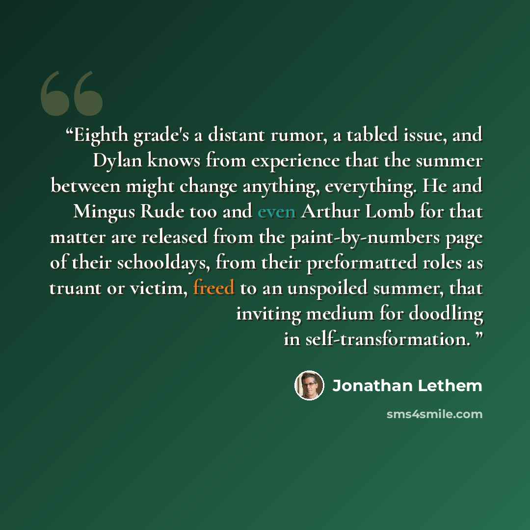 “Eighth grade's a distant rumor, a tabled issue, and Dylan knows from experience that the summer between might change anything, everything. He and Mingus Rude too and even Arthur Lomb for that matter are released from the paint-by-numbers page of their schooldays, from their preformatted roles as…” quote by Jonathan Lethem