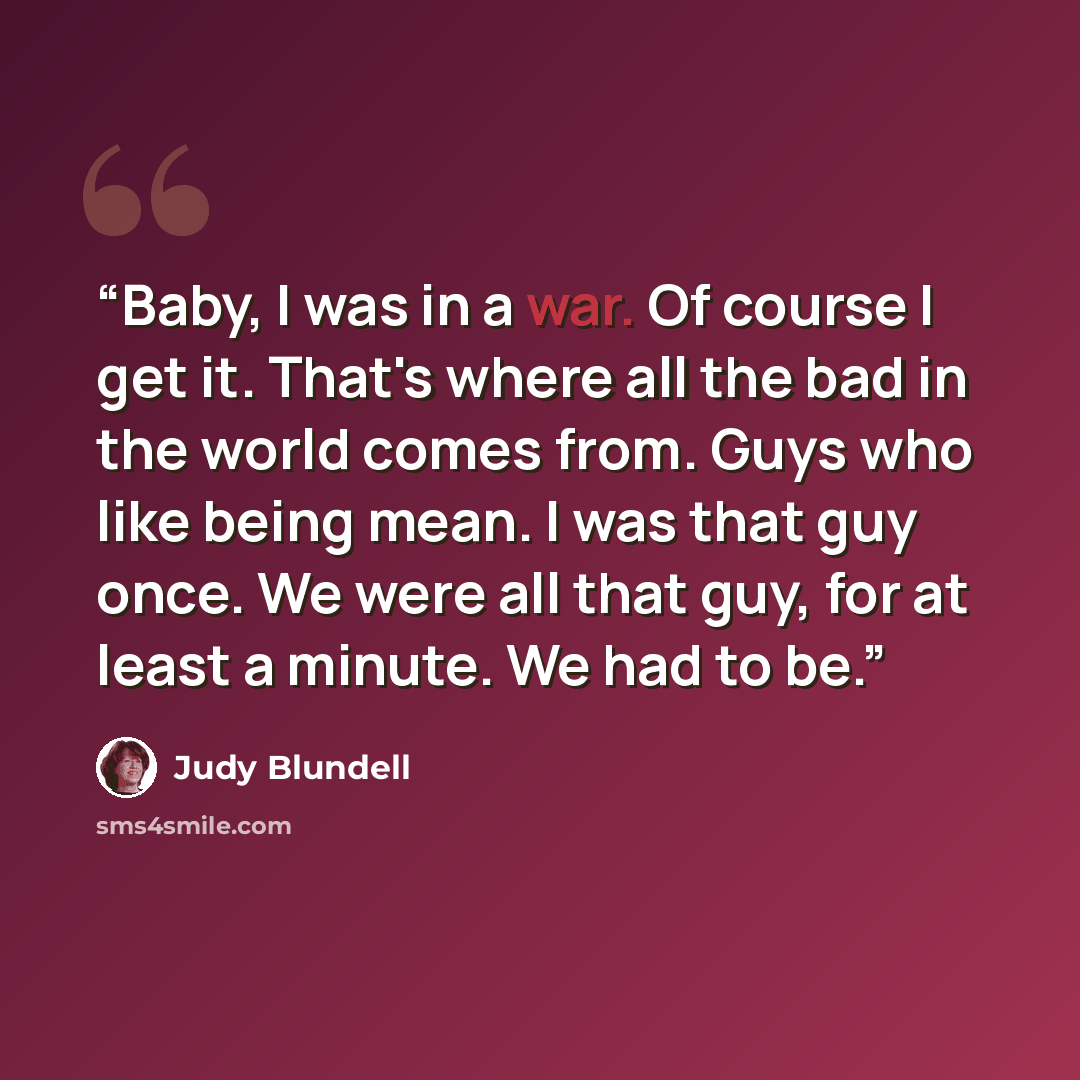 “Baby, I was in a war. Of course I get it. That's where all the bad in the world comes from. Guys who like being mean. I was that guy once. We were all that guy, for at least a minute. We had to be.” quote by Judy Blundell