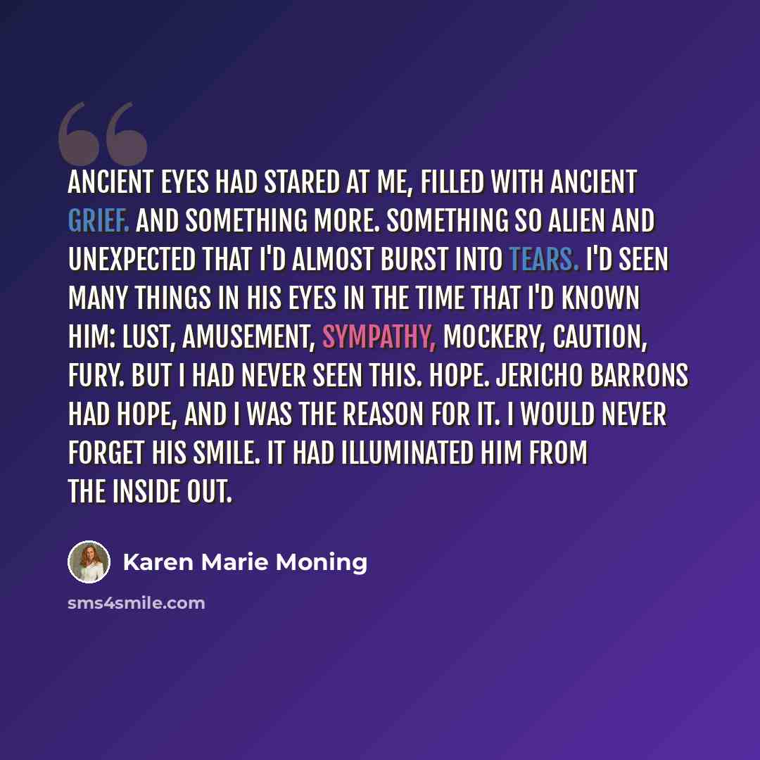 “Ancient eyes had stared at me, filled with ancient grief. And something more. Something so alien and unexpected that I'd almost burst into tears. I'd seen many things in his eyes in the time that I'd known him: lust, amusement, sympathy, mockery, caution, fury. But I had never seen this. Hope…” quote by Karen Marie Moning