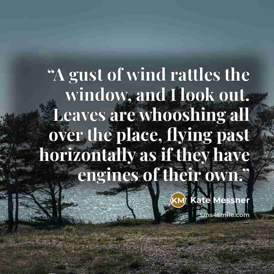 “A gust of wind rattles the window, and I look out. Leaves are whooshing all over the place, flying past horizontally as if they have engines of their own.” quote by Kate Messner