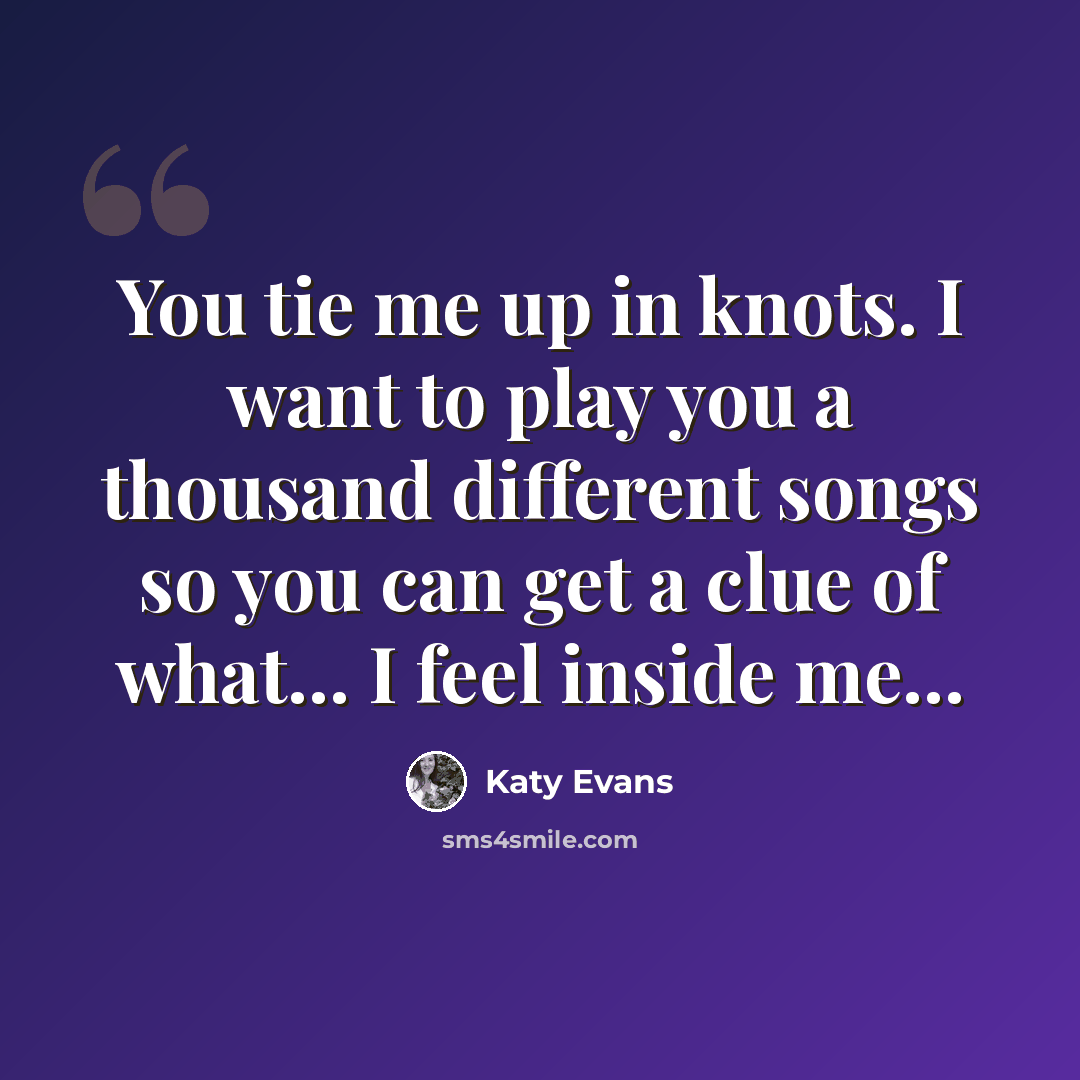 “You tie me up in knots. I want to play you a thousand different songs so you can get a clue of what... I feel inside me...” quote by Katy Evans