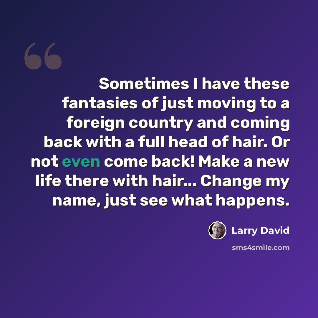 “Sometimes I have these fantasies of just moving to a foreign country and coming back with a full head of hair. Or not even come back! Make a new life there with hair... Change my name, just see what happens.” quote by Larry David