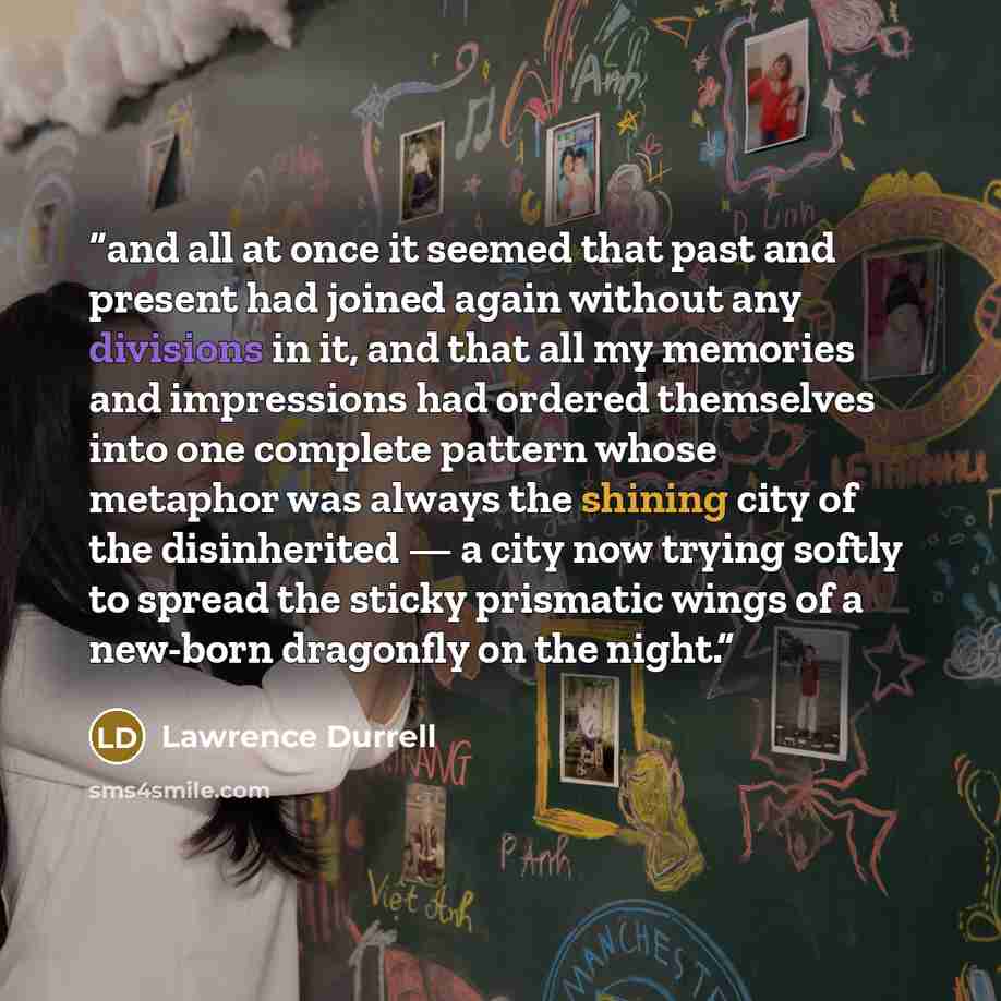 “and all at once it seemed that past and present had joined again without any divisions in it, and that all my memories and impressions had ordered themselves into one complete pattern whose metaphor was always the shining city of the disinherited — a city now trying softly to spread the sticky…” quote by Lawrence Durrell