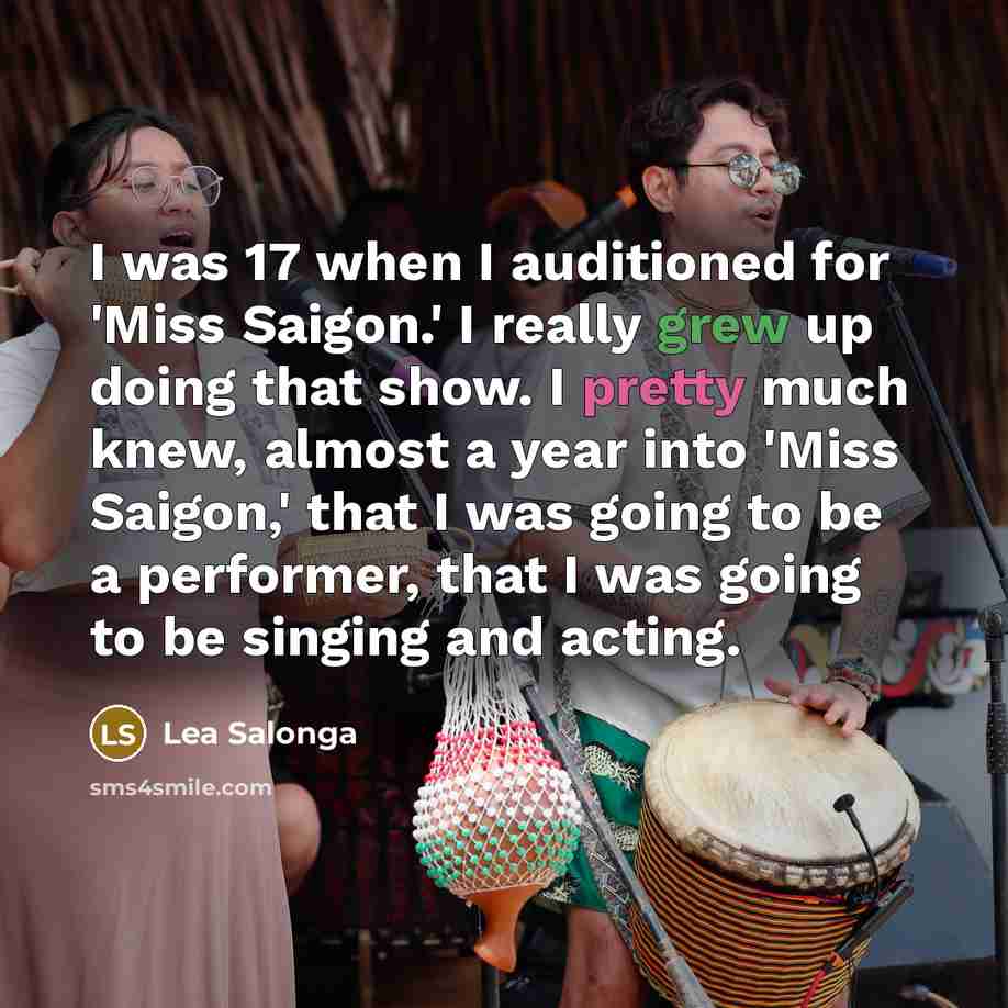 “I was 17 when I auditioned for 'Miss Saigon.' I really grew up doing that show. I pretty much knew, almost a year into 'Miss Saigon,' that I was going to be a performer, that I was going to be singing and acting.” quote by Lea Salonga