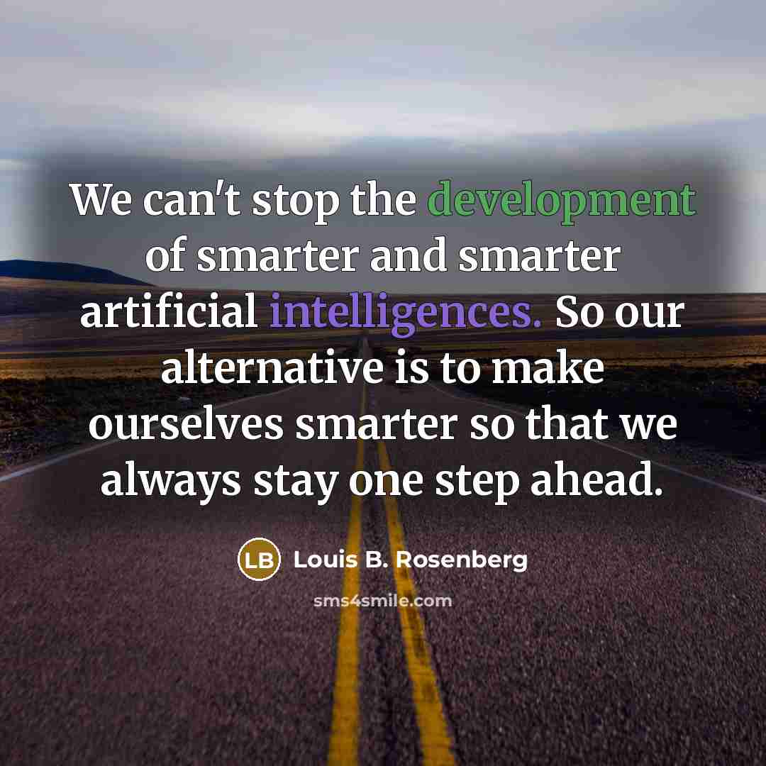 “We can't stop the development of smarter and smarter artificial intelligences. So our alternative is to make ourselves smarter so that we always stay one step ahead.” quote by Louis B. Rosenberg
