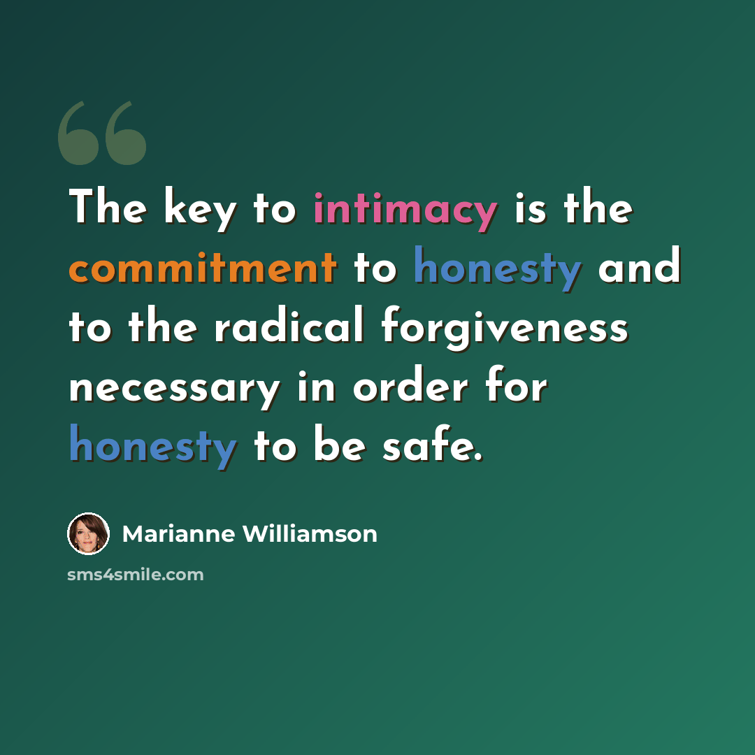 “The key to intimacy is the commitment to honesty and to the radical forgiveness necessary in order for honesty to be safe.” quote by Marianne Williamson