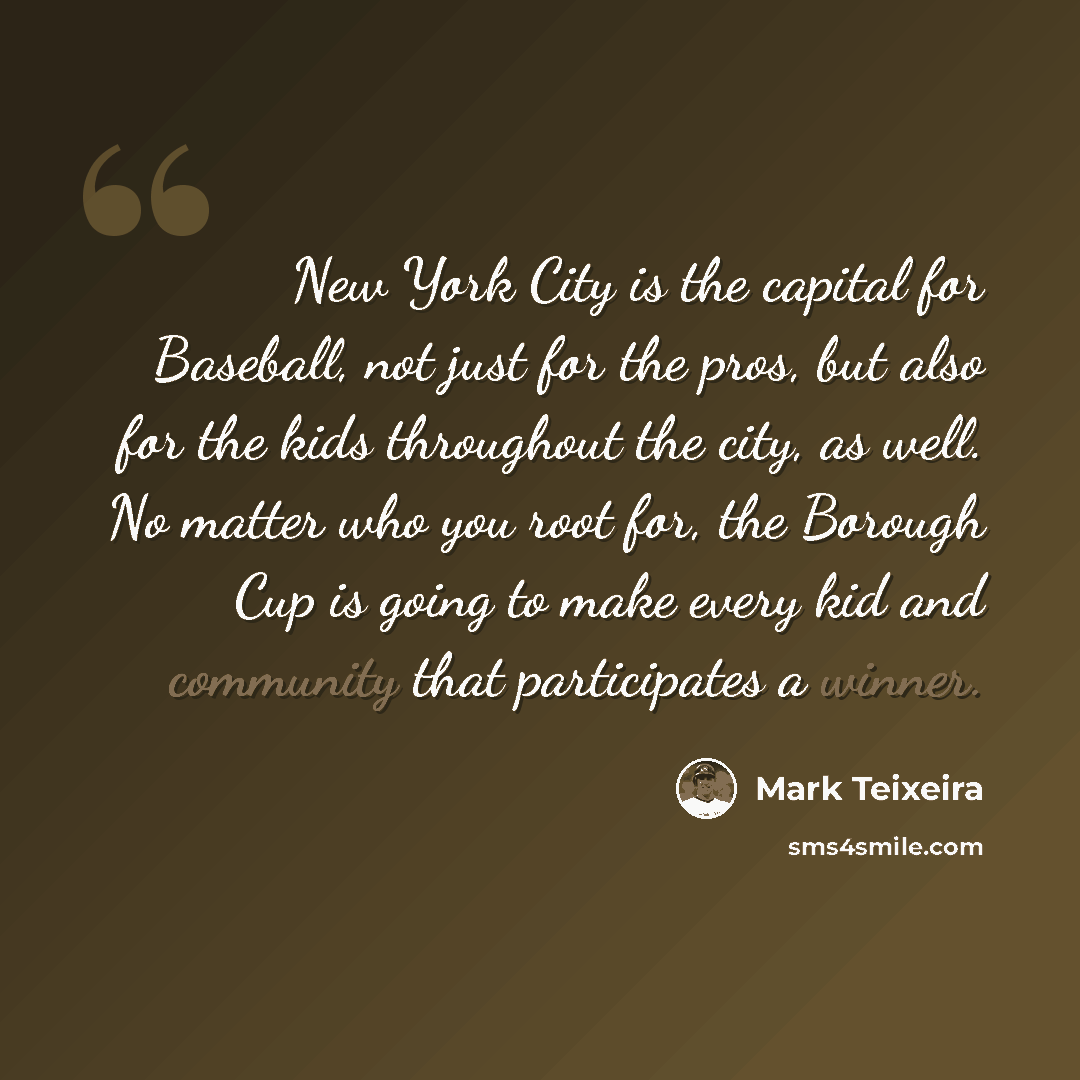 “New York City is the capital for Baseball, not just for the pros, but also for the kids throughout the city, as well. No matter who you root for, the Borough Cup is going to make every kid and community that participates a winner.” quote by Mark Teixeira