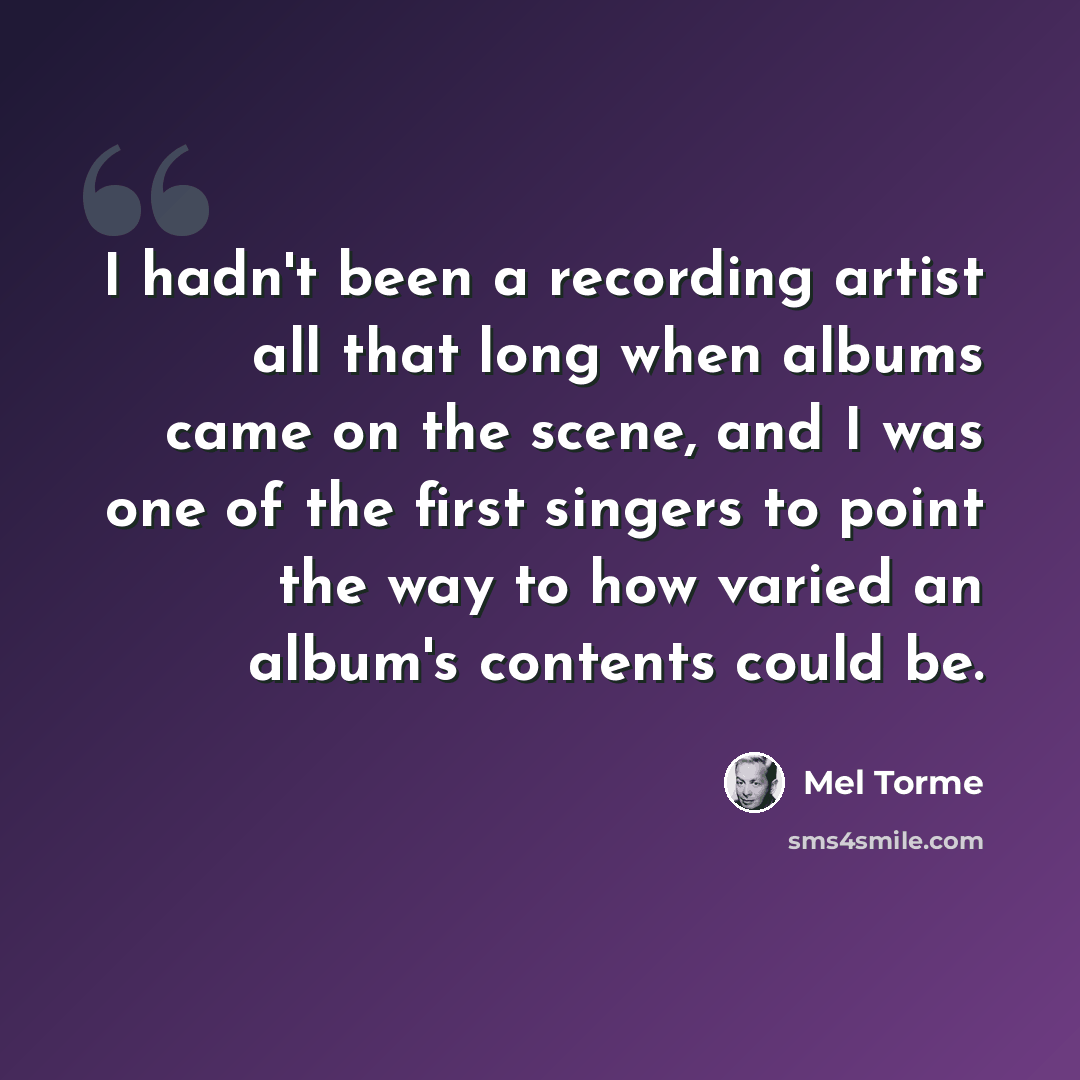 “I hadn't been a recording artist all that long when albums came on the scene, and I was one of the first singers to point the way to how varied an album's contents could be.” quote by Mel Torme