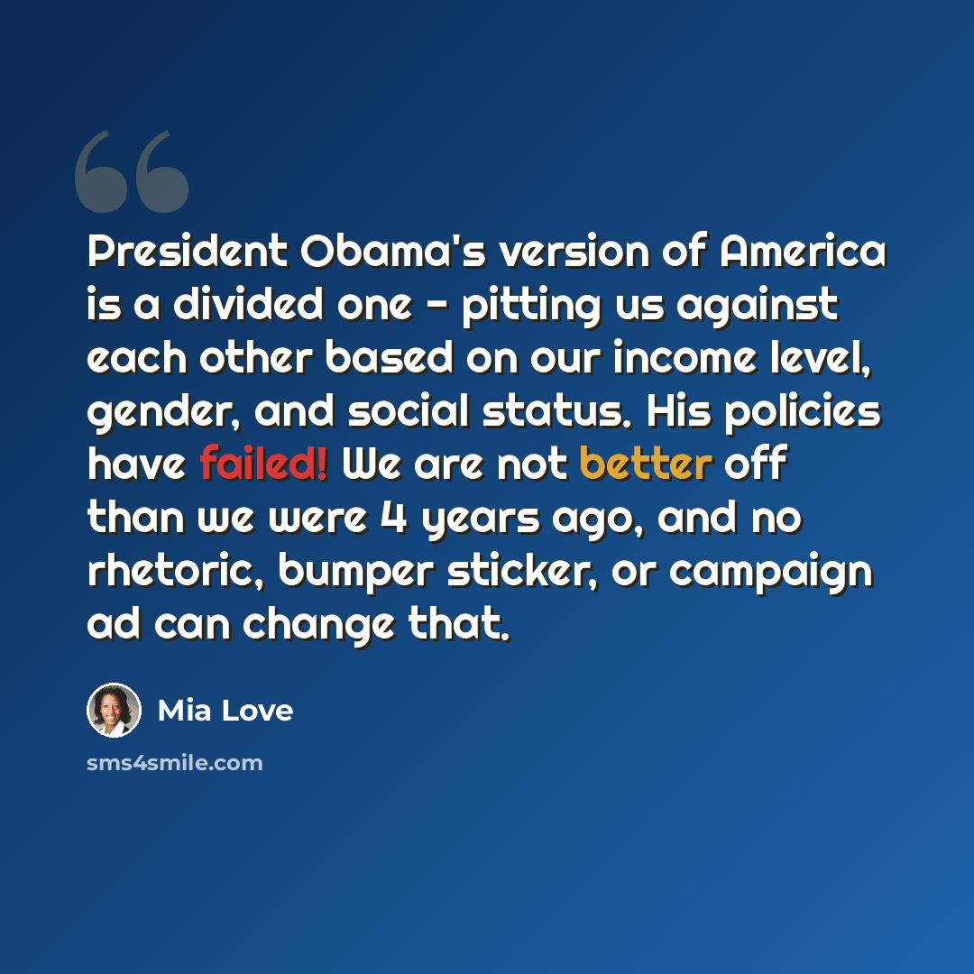 “President Obama's version of America is a divided one - pitting us against each other based on our income level, gender, and social status. His policies have failed! We are not better off than we were 4 years ago, and no rhetoric, bumper sticker, or campaign ad can change that.” quote by Mia Love
