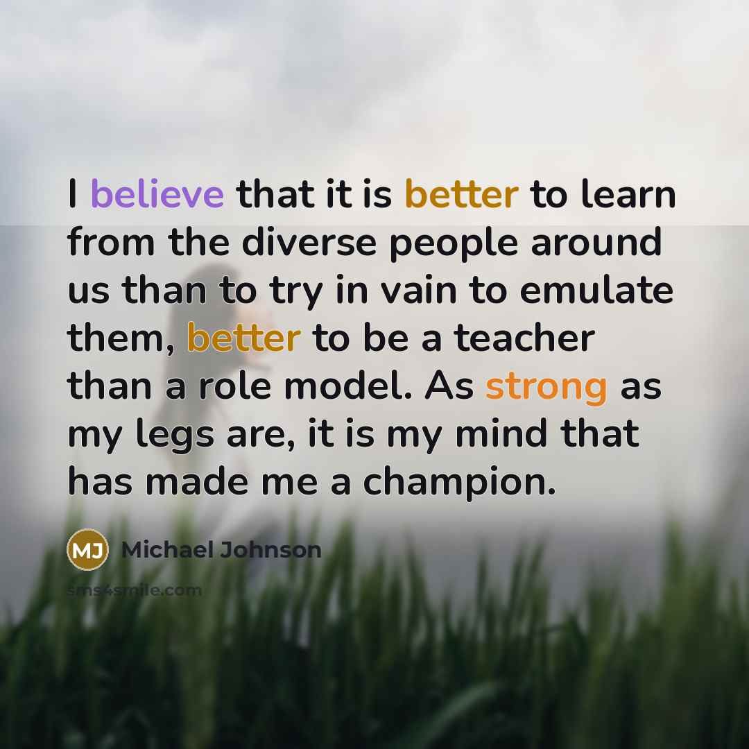 “I believe that it is better to learn from the diverse people around us than to try in vain to emulate them, better to be a teacher than a role model. As strong as my legs are, it is my mind that has made me a champion.” quote by Michael Johnson