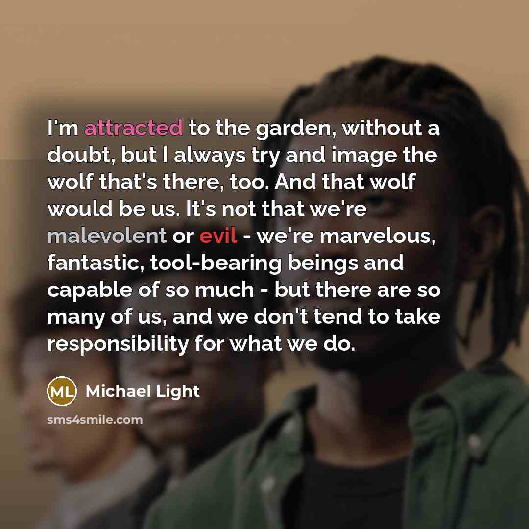 “I'm attracted to the garden, without a doubt, but I always try and image the wolf that's there, too. And that wolf would be us. It's not that we're malevolent or evil - we're marvelous, fantastic, tool-bearing beings and capable of so much - but there are so many of us, and we don't tend to take…” quote by Michael Light