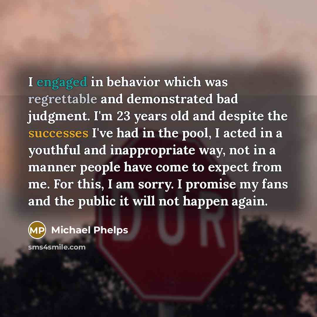 “I engaged in behavior which was regrettable and demonstrated bad judgment. I'm 23 years old and despite the successes I've had in the pool, I acted in a youthful and inappropriate way, not in a manner people have come to expect from me. For this, I am sorry. I promise my fans and the public it…” quote by Michael Phelps