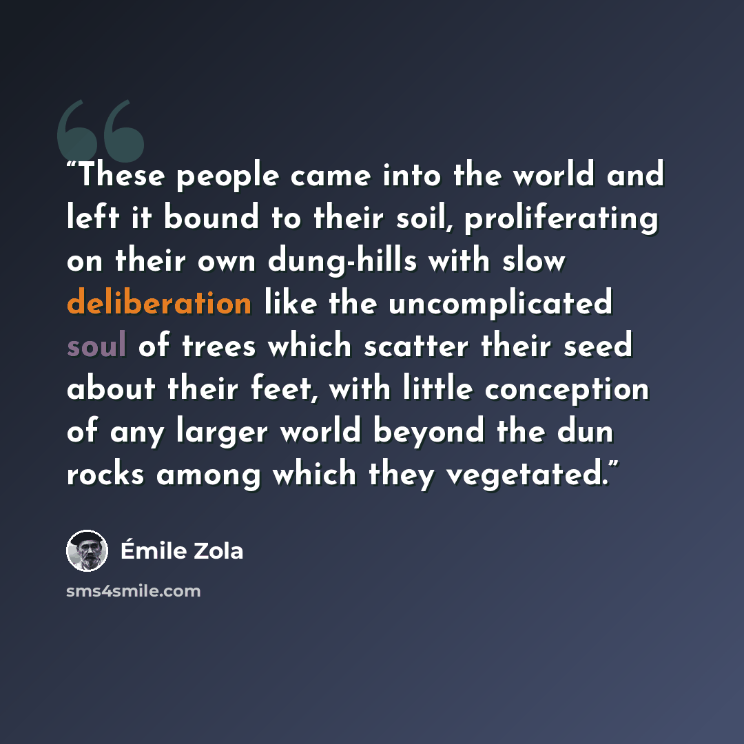 “These people came into the world and left it bound to their soil, proliferating on their own dung-hills with slow deliberation like the uncomplicated soul of trees which scatter their seed about their feet, with little conception of any larger world beyond the dun rocks among which they vegetated.” quote by Émile Zola