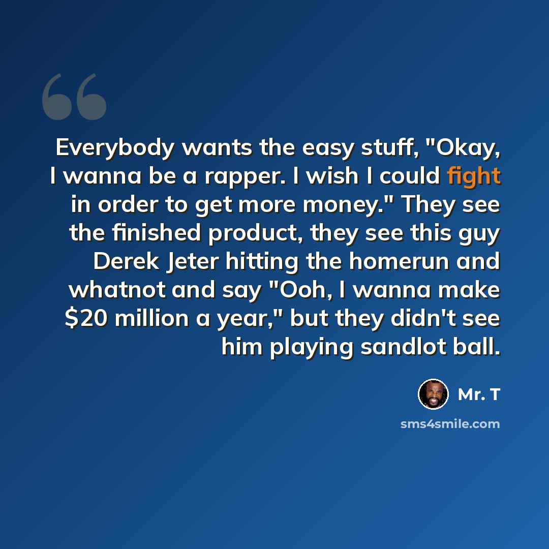 “Everybody wants the easy stuff, "Okay, I wanna be a rapper. I wish I could fight in order to get more money." They see the finished product, they see this guy Derek Jeter hitting the homerun and whatnot and say "Ooh, I wanna make $20 million a year," but they didn't see him playing sandlot ball.” quote by Mr. T