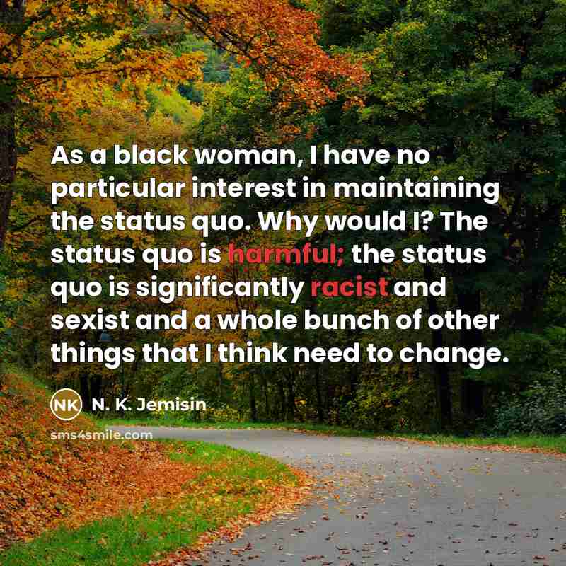 “As a black woman, I have no particular interest in maintaining the status quo. Why would I? The status quo is harmful; the status quo is significantly racist and sexist and a whole bunch of other things that I think need to change.” quote by N. K. Jemisin